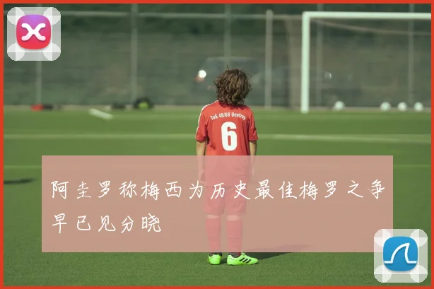 阿圭罗称梅西为历史最佳梅罗之争早已见分晓