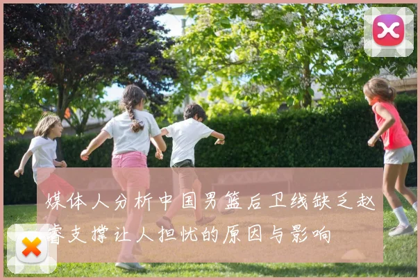 媒体人分析中国男篮后卫线缺乏赵睿支撑让人担忧的原因与影响