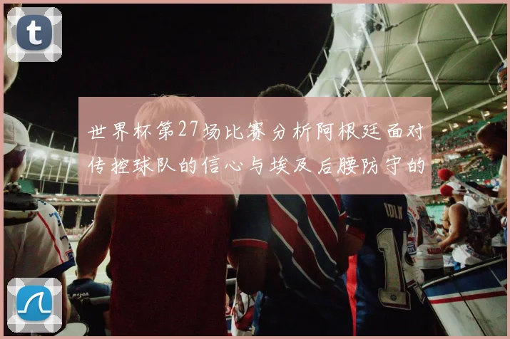 世界杯第27场比赛分析阿根廷面对传控球队的信心与埃及后腰防守的隐患