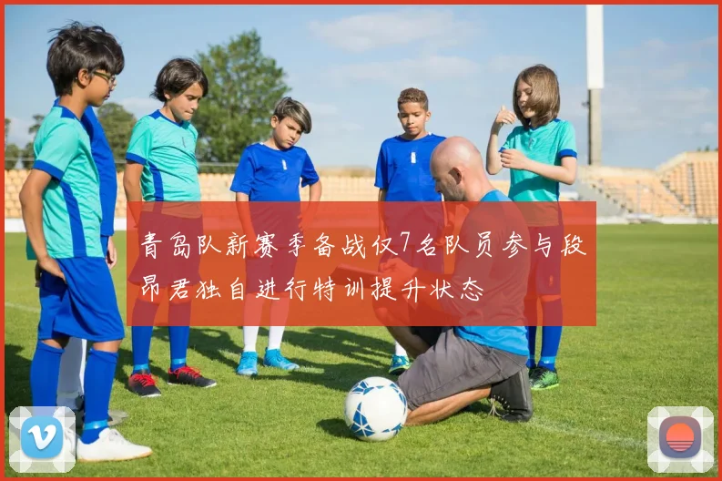 青岛队新赛季备战仅7名队员参与段昂君独自进行特训提升状态