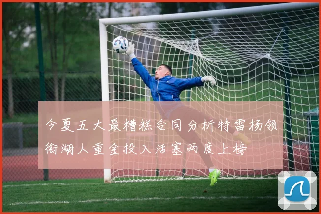今夏五大最糟糕合同分析特雷杨领衔湖人重金投入活塞两度上榜