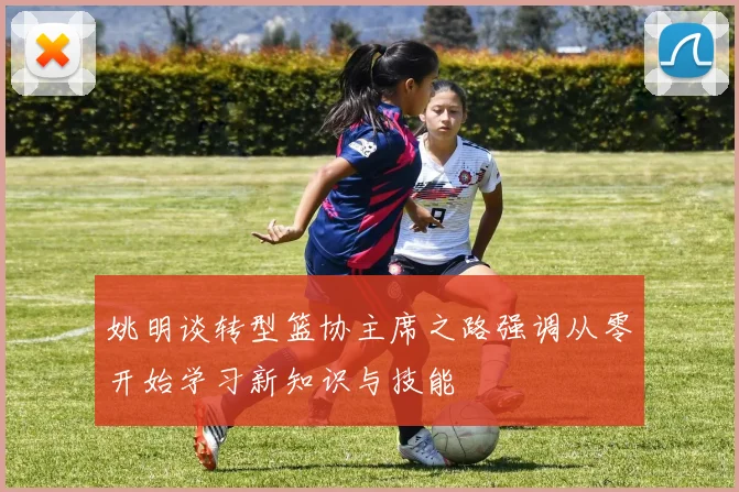 姚明谈转型篮协主席之路强调从零开始学习新知识与技能