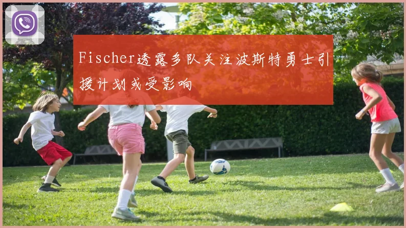 Fischer透露多队关注波斯特勇士引援计划或受影响
