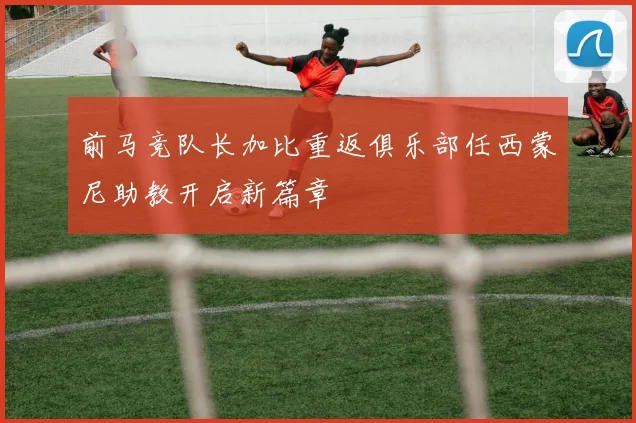 前马竞队长加比重返俱乐部任西蒙尼助教开启新篇章