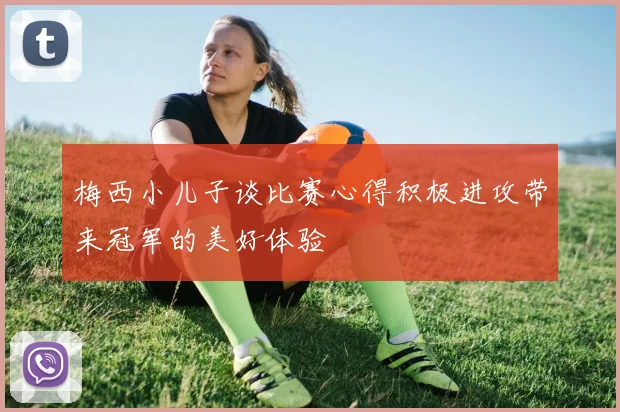 梅西小儿子谈比赛心得积极进攻带来冠军的美好体验