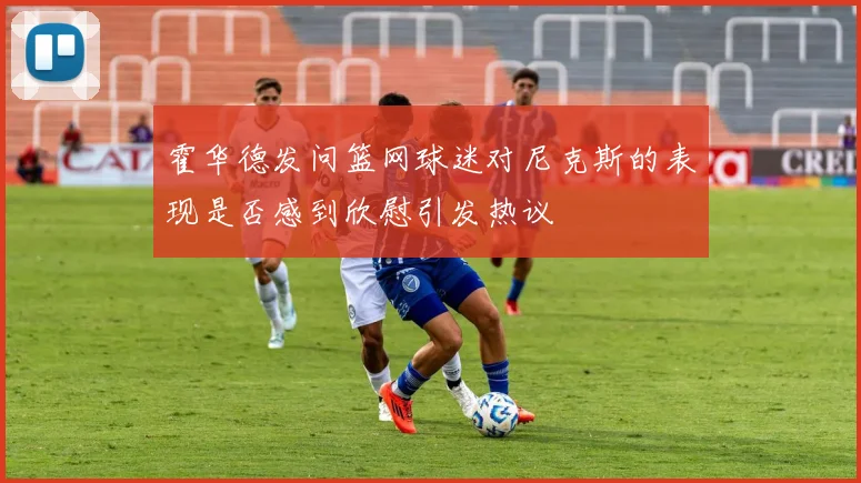 霍华德发问篮网球迷对尼克斯的表现是否感到欣慰引发热议