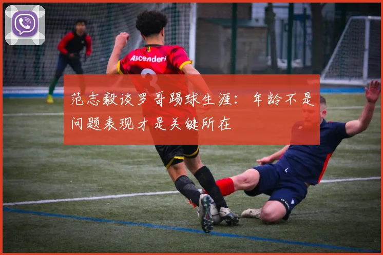 范志毅谈罗哥踢球生涯：年龄不是问题表现才是关键所在