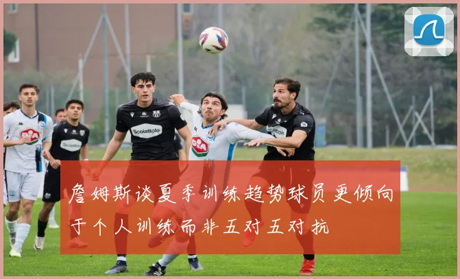 詹姆斯谈夏季训练趋势球员更倾向于个人训练而非五对五对抗