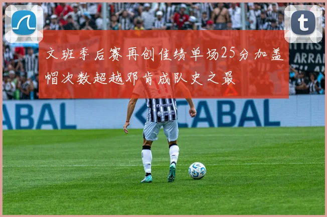 文班季后赛再创佳绩单场25分加盖帽次数超越邓肯成队史之最