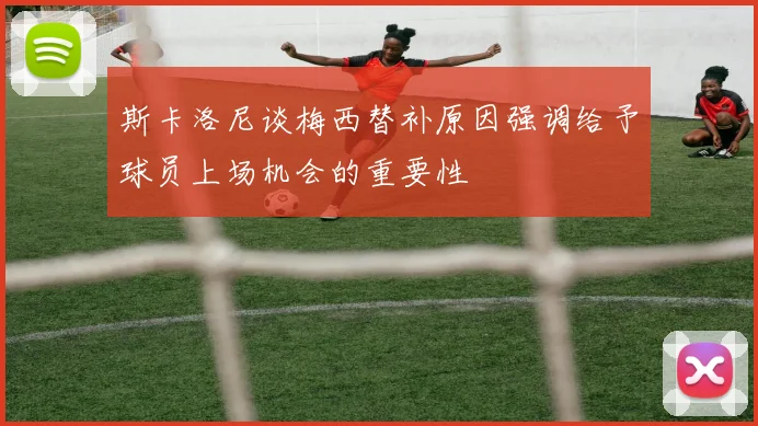斯卡洛尼谈梅西替补原因强调给予球员上场机会的重要性