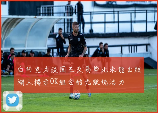 白巧克力谈国王交易毕比未能击败湖人揭示OK组合的无敌统治力
