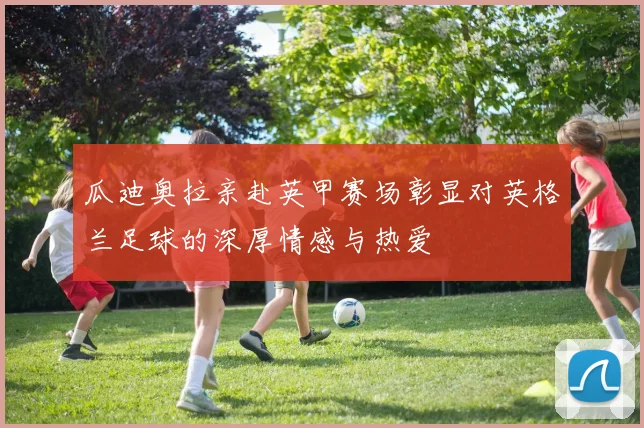 瓜迪奥拉亲赴英甲赛场彰显对英格兰足球的深厚情感与热爱