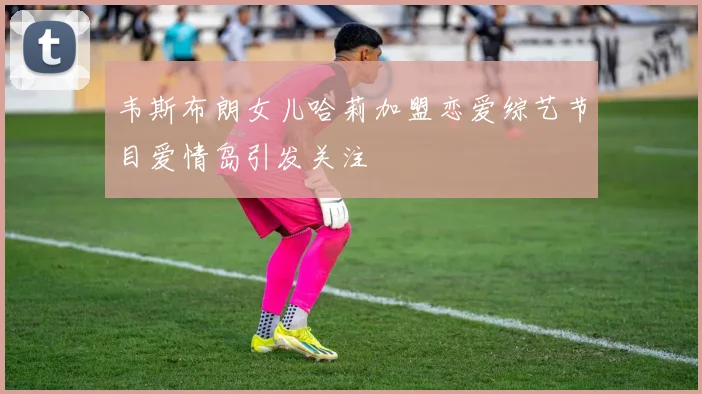 韦斯布朗女儿哈莉加盟恋爱综艺节目爱情岛引发关注