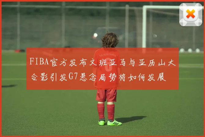 FIBA官方发布文班亚马与亚历山大合影引发G7悬念局势将如何发展