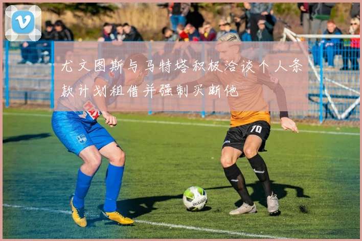 尤文图斯与马特塔积极洽谈个人条款计划租借并强制买断他