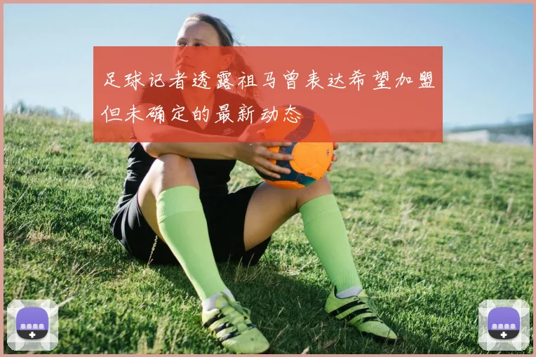 足球记者透露祖马曾表达希望加盟但未确定的最新动态